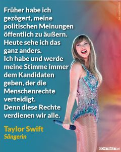 Zitate Taylor Swift ist nicht nur eine der erfolgreichsten Musikerinnen unserer Zeit, sondern auch ein Phänomen der Popkultur. Bei der letzten US-Wahl hat die Sängerin ihre Reichweite genutzt, um ihre Fans zum Wählen zu mobilisieren. Sie positionierte sich in einem Posting für die Menschenrechte, die für alle gelten. Zitat: Früher habe ich gezögert, meine politischen Meinungen öffentlich zu äußern. Heute sehe ich das ganz anders. Ich habe und werde meine Stimme immer dem Kandidaten geben, der die Menschenrechte verteidigt. Denn diese Rechte verdienen wir alle. Taylor Swift.