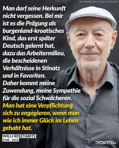 Willi Resetarits war ein beliebter österreichischer Musiker und Sänger. Bekannt wurde er vor allem durch die Kultfigur „Ostbahn-Kurti“, die er über Jahrzehnte hinweg verkörperte. Er verband stets Schmäh und Musik mit seinem Einsatz für soziale Gerechtigkeit. Zitat: Man darf seine Herkunft nicht vergessen. Bei mir ist es die Prägung als burgenland-kroatisches Kind, das erst später Deutsch gelernt hat, dazu das Arbeitermilieu, die bescheidenen Verhältnisse in Stinatz und in Favoriten. Daher kommt meine Zuwendung, meine Sympathie für die sozial Schwächeren. Man hat eine Verpflichtung sich zu engagieren, wenn man wie ich immer Glück im Leben gehabt hat. Willi Resetarits