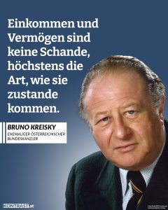 Zitate Bruno Kreisky hat Österreich verändert wie kaum ein anderer Politiker. Zu Beginn seines Lebens hat er sich für Österreich gegen das faschistische Regime gewehrt, als Bundeskanzler hat er erfolgreich für ein fortschrittliches Österreich gekämpft. Er hat die Gesellschaft um ein großes Stück gerechter, moderner und weltoffener gemacht. Zitat: Einkommen und Vermögen sind keine Schande, höchstens die Art, wie sie zustande kommen. Bruno Kreisky