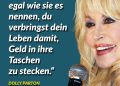 Dolly Parton ist eine der erfolgreichsten Country- und Pop-Musikerinnen aller Zeiten. Neben ihrer Karriere ist sie auch für ihr soziales Engagement bekannt: Mit der Imagination Library hat sie ein weltweites Leseprojekt gegründet, das Kindern kostenlos Bücher zur Verfügung stellt. Außerdem unterstützt sie Bildungs- und Hilfsprojekte über die Dollywood Foundation und spendete Millionenbeträge in die medizinische Forschung. Ihrem 1980 verfassten Song „9 to 5“ – einem sozialkritischen Kommentar auf Arbeitswelt und Ungleichheit - entstammt dieses Zitat: “It’s a rich man’s game no matter what they call it, and you spend your life putting money in his wallet.” Zitat: Es ist ein Spiel der Reichen und egal wie sie es nennen, du verbringst dein Leben damit, Geld in ihre Taschen zu stecken. Dolly Parton