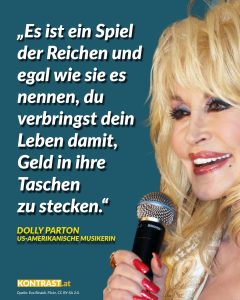 Dolly Parton ist eine der erfolgreichsten Country- und Pop-Musikerinnen aller Zeiten. Neben ihrer Karriere ist sie auch für ihr soziales Engagement bekannt: Mit der Imagination Library hat sie ein weltweites Leseprojekt gegründet, das Kindern kostenlos Bücher zur Verfügung stellt. Außerdem unterstützt sie Bildungs- und Hilfsprojekte über die Dollywood Foundation und spendete Millionenbeträge in die medizinische Forschung. Ihrem 1980 verfassten Song „9 to 5“ – einem sozialkritischen Kommentar auf Arbeitswelt und Ungleichheit - entstammt dieses Zitat: “It’s a rich man’s game no matter what they call it, and you spend your life putting money in his wallet.” Zitat: Es ist ein Spiel der Reichen und egal wie sie es nennen, du verbringst dein Leben damit, Geld in ihre Taschen zu stecken. Dolly Parton