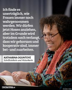 Katharina Oguntoye ist Historikerin, Autorin und Aktivistin. Sie gehört zu den Pionierinnen der schwarzen Frauen und Frauenbewegung in Deutschland. Mit Büchern wie Farbe bekennen machte sie schwarze deutsche Geschichte, feministische Perspektiven und antirassistischen Widerstand sichtbar. Zitat: Ich finde es unerträglich, wie Frauen immer noch wahrgenommen werden. Wir dürfen jetzt Hosen anziehen, aber im Grunde wird trotzdem noch verlangt, dass wir gehorsam und kooperativ sind, immer bei- und zuarbeiten. Katharina Oguntoye