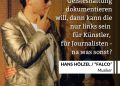 Hans Hölzel wurde unter dem Künstlernamen Falco weltberühmt. Als erster deutschsprachiger Künstler schaffte er es mit dem Titel "Rock Me Amadeus" 1986 an die Spitze der US-Charts. Der exzentrische Musiker hat auch politisch Haltung bezogen und etwa die "Ausländerfeindlichkeit" der FPÖ verurteilt. Seit 2019 ist es der FPÖ gerichtlich verboten, dass sie auf ihren Veranstaltungen Lieder von Falco spielt. Zitat: Wenn man irgendeine Geisteshaltung dokumentieren will, dann kann die nur links sein für Künstler, für Journalisten - na was sonst? Hans Hölzel, "Falco"