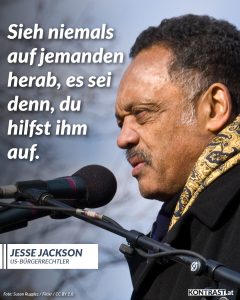 Zitate Der US-Bürgerrechtler Jesse Jackson ist tot. An der Seite von Martin Luther King war er einer der wichtigsten Vertreter der afroamerikanischen Bürgerrechtsbewegung und kämpfte für gleiche Rechte für alle Menschen. In den 1980er-Jahren kandidierte er zweimal bei den Präsidentschaftswahlen für die US-Demokraten - ohne Erfolg. Eine Rede auf dem Parteitag der Demokraten im Jahr 1988 ist heute so aktuell wie schon lange nicht mehr: "Amerika ist keine Decke, die aus einem Faden, einer Farbe und einem Stoff gewebt ist“, sagte er. „Sie können es schaffen. Manchmal wird es dunkel, aber der Morgen kommt. Geben Sie nicht auf". Jackson engagierte sich sein Leben lang für politische und soziale Angelegenheiten. Im Jahr 2000 bekam er die Freiheitsmedaille, eine der höchsten zivilen Auszeichnungen in den USA. Zitat: Sieh niemals auf jemanden herab, es sei denn, du hilfst ihm auf. Jesse Jackson