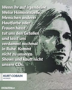 Zitate Kurt Cobain war eine Rock-Ikone und Frontmann sowie Gitarrist der Kultband Nirvana. Seine Liedtexte waren provokant, gesellschaftskritisch und haben bis heute nichts an Aktualität verloren. Er verstand sich als Feminist und trat öffentlich für Gleichberechtigung und soziale Gerechtigkeit ein. Zitat: Wenn ihr auf irgendeine Weise Homosexuelle, Menschen anderer Hautfarbe oder Frauen hasst - tut uns den Gefallen und lasst uns verdammt nochmal in Ruhe. Kommt nicht zu unseren Shows und kauft nicht unsere CDs. Kurt Cobain