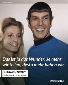 Zitate Leonard Nimoy war ein vielseitiger Künstler, der vor allem durch seine Rolle als Mr. Spock in der legendären Serie „Star Trek“ bekannt wurde. Als Vulkanier, der zwischen logischer Vernunft und menschlicher Emotion balancierte, prägte Nimoy eine Figur, die zu einem Markenzeichen der Sci-Fi-Kultur wurde. Doch sein Talent ging weit über das Schauspiel hinaus: Er war auch Regisseur, Musiker und Fotograf. Neben seiner Arbeit in der Unterhaltungsindustrie setzte er sich für soziale Themen ein und hinterließ einen bleibenden Eindruck sowohl auf als auch neben der Leinwand. Zitat: Das ist ja das Wunder. Je mehr wir teilen, desto mehr haben wir. Leonard Nimoy