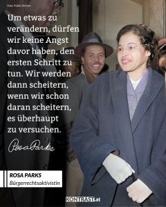 Rosa Louise Parks war eine afroamerikanische Bürgerrechtlerin. Ihr Nein veränderte die amerikanische Gesellschaft und ließ Massenproteste gegen die Rassentrennung losbrechen. Am 1. Dezember 1955 weigerte sie sich, ihren Sitzplatz in einem Bus für einen weißen Fahrgast zu räumen. Ihr Handeln inspirierte die afro-amerikanische Bürgerrechtsbewegung zum Bus-Boykott von Montgomery und war der Beginn des Endes der Rassentrennung in den Vereinigten Staaten. Zitat: Um etwas zu verändern, dürfen wir keine Angst davor haben, den ersten Schritt zu tun. Wir werden dann scheitern, wenn wir schon daran scheitern, es überhaupt zu versuchen. Rosa Parks