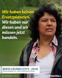 Zitate Berta Cáceres war eine honduranische Umweltaktivistin und Vertreterin der indigenen Lenca. Sie kämpfte für den Schutz der Umwelt und die Rechte der indigenen Bevölkerung, besonders gegen große Infrastrukturprojekte wie den Agua Zarca Staudamm, der die Lebensgrundlage ihrer Gemeinschaft bedrohte. Cáceres wurde 2015 mit dem Goldman Environmental Prize ausgezeichnet – ein Zeichen für ihr großes Engagement. Sie wurde am Morgen des 3. März 2016 in ihrem Haus von mehreren Bewaffneten ermordet. Zitat: Wir haben keinen Ersatzplaneten. Wir haben nur diesen und wir müssen jetzt handeln. Berta Cáceres