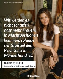 Gloria Steinem ist eine US-amerikanische Journalistin und Aktivistin und eine der wichtigsten Stimmen der Frauenbewegung. Seit den 1960er-Jahren setzt sie sich für Gleichberechtigung und gegen Diskriminierung von Frauen ein. Bekannt wurde sie auch als Mitgründerin des feministischen Magazins „Ms.“. Große Aufmerksamkeit bekam sie durch ihre Reportage „A Bunny’s Tale“, für die sie undercover in einem Playboy Club arbeitete. Darin deckte sie die schlechten Arbeitsbedingungen und den respektlosen Umgang mit Frauen auf und machte diese Missstände öffentlich. Zitat: Wir werden es nicht schaffen, dass mehr Frauen in Machtpositionen kommen, solange der Großteil des Reichtums in Männerhand ist. Gloria Steinem