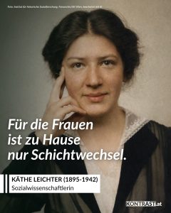 Käthe Leichter war Sozialistin, Frauenrechtlerin und Wissenschaftlerin, die unter anderem das Frauen-Referat in der Wiener Arbeiterkammer begründete und zur Lage österreichischer Arbeiterinnen forschte. Zitat: Für die Frauen ist zu Hause nur Schichtwechsel. Käthe Leichter