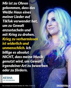 Zitate Die Sängerin Kesha hat das Weiße Haus heftig kritisiert, nachdem dieses ihren Song „Blow“ in einem TikTok-Video verwendet hat, das Gewalt und Krieg zeigt. In dem Clip fliegen Kampfjets über den Himmel, und eine Bombe wird auf ein Schiff abgeworfen, genau als die Zeile „This place about to blow“ aus dem Song erklingt. Kesha äußerte auf ihren sozialen Kanälen, dass sie nicht will, dass ihre Musik für solche Zwecke genutzt wird. Sie erklärte, dass man Krieg und Gewalt nicht verharmlosen darf und distanzierte sich von der Botschaft des Videos. Diese Kritik kam, als die USA gemeinsam mit Israel den Iran angriff. Kesha ist nicht die einzige Künstlerin, die sich gegen die unautorisierte Nutzung ihrer Musik durch die Trump-Administration zur Wehr setzt. Zitat: Mir ist zu Ohren gekommen, dass das Weiße Haus eines meiner Lieder auf TikTok verwendet hat, um zu Gewalt anzustacheln und mit Krieg zu drohen. Krieg zu verharmlosen ist widerlich und unmenschlich. Ich billige es absolut NICHT, dass meine Musik genutzt wird, um Gewalt irgendeiner Art zu bewerben oder zu fördern. Kesha