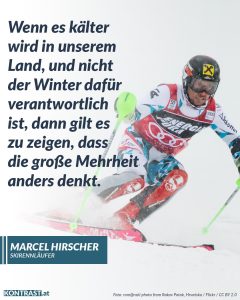 Zitate Marcel Hirscher ist einer der erfolgreichsten österreichischen Skirennläufer der Geschichte und prägte in seiner Disziplin eine ganze Generation. Abseits der Piste meldete er sich auch gesellschaftspolitisch zu Wort. Er ermutigt die Menschen in Österreich aufzustehen und zu zeigen: Die Mehrheit ist gegen Hass und Hetze! Zitat: Wenn es kälter wird in unserem Land, und nicht der Winter dafür verantwortlich ist, dann gilt es zu zeigen, dass die große Mehrheit anders denkt. Marcel Hirscher