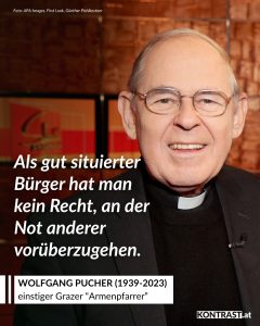 Zitate Wolfgang Pucher war ein österreichischer Ordenspriester und Gründer der VinziWerke in Graz. Er setzte sich besonders für obdachlose und armutsbetroffene Menschen ein und schuf zahlreiche Einrichtungen, die ihnen Unterkunft, Essen und Unterstützung bieten. Mit großem persönlichem Einsatz machte er auf soziale Ungleichheit aufmerksam und forderte mehr Solidarität mit den Schwächsten. Seine Arbeit war geprägt von direkter Hilfe ohne große Bürokratie. Pucher wurde für sein Engagement vielfach ausgezeichnet und blieb bis zu seinem Tod eine wichtige Stimme für soziale Gerechtigkeit. Zitat: Als gut situierter Bürger hat man kein Recht, an der Not anderer vorüberzugehen. Wolfgang Pucher