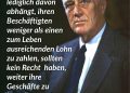 Franklin D. Roosevelt hat als Präsident der USA sein Land und die Welt gerechter gemacht. Es gelang ihm, die USA aus der Wirtschaftskrise (Great Depression) zu führen und die Situation von Arbeiter:innen und Hilfsbedürftigen zu verbessern. Mit seinem New-Deal-Programm schuf er neue Arbeitsplätze, ein Sozialversicherungssystem und kurbelte die Wirtschaft wieder an. Außenpolitisch führte er die USA im Kampf gegen Nazi-Deutschland an und setzte sich für eine friedliche Nachkriegsordnung ein. Zitat: Unternehmen, deren Existenz lediglich davon abhängt, ihren Beschäftigten weniger als einen zum Leben ausreichenden Lohn zu zahlen, sollten kein Recht haben, weiter ihre Geschäfte zu betreiben. Franklin D. Roosevelt