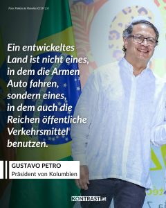 Gustavo Petro ist der erste linke Präsident Kolumbiens. Er will die Wirtschaft seines Landes weg von Öl und Kohle führen, den Friedensprozess mit bewaffneten Gruppen vorantreiben und soziale Ungleichheit bekämpfen. International sorgt er mit seinem Einsatz für Klimaschutz und einer neuen Drogenpolitik für Aufmerksamkeit. Zitat: Ein entwickeltes Land ist nicht eines, in dem die Armen Auto fahren, sondern eines, in dem auch die Reichen öffentliche Verkehrsmittel benutzen. Gustavo Petro