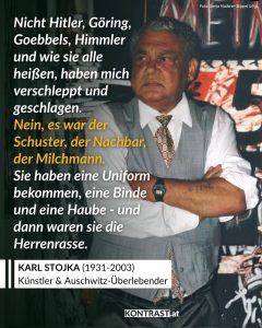Karl Stojka wurde 1931 in Wampersdorf in Niederösterreich geboren – als Sohn einer Lovara-Roma-Familie. Er wuchs reisend auf, lebte mit seiner Familie in Zelten und Wagen, bis das NS-Regime diese Lebensweise brutal beendete. 1943 wurde Stojka mit seiner Familie deportiert. Er überlebte mehrere Konzentrationslager, darunter Auschwitz, Buchenwald und Flossenbürg. Viele seiner Angehörigen wurden ermordet. Nach dem Krieg kehrte er nach Wien zurück und versuchte, sich ein neues Leben aufzubauen – in einem Land, das die Verfolgung der Roma lange verdrängte. Erst Jahrzehnte später begann Stojka, über seine Erfahrungen zu sprechen. Er wurde zu einer wichtigen Stimme der Erinnerung: als Zeitzeuge, als Aktivist und als Künstler. In seinen Bildern verarbeitete er das Erlebte – eindringlich und farbgewaltig, oft schmerzhaft direkt. Gleichzeitig engagierte er sich für die Anerkennung der Roma und Sinti als Opfer des Nationalsozialismus in Österreich. Karl Stojka wurde so zu einer zentralen Figur der österreichischen Erinnerungskultur. Zitat: Nicht Hitler, Göring, Goebbels, Himmler und wie sie alle heißen, haben mich verschleppt und geschlagen. Nein, es war der Schuster, der Nachbar, der Milchmann. Sie haben eine Uniform bekommen, eine Binde und eine Haube - und dann waren sie die Herrenrasse. Karl Stojka