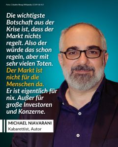 Michael Niavarani ist ein österreichischer Kabarettist, Schauspieler und Autor. Er ist bekannt für seine humorvollen Bühnenprogramme, Theaterstücke und Fernsehauftritte. Außerdem gründete er das Globe Wien, ein eigenes Theater, und prägt damit die heimische Kulturszene. Er gehört zu den lauten Stimmen aus der Kultur, wenn es darum geht, soziale Missstände zu kritisieren. Zitat: Die wichtigste Botschaft aus der Krise ist, dass der Markt nichts regelt. Also der würde das schon regeln, aber mit sehr vielen Toten. Der Markt ist nicht für die Menschen da. Er ist eigentlich für nix. Außer für große Investoren und Konzerne. Michael Niavarani