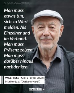 Willi Resetarits war ein beliebter österreichischer Musiker und Sänger. Bekannt wurde er vor allem durch die Kultfigur „Ostbahn-Kurti“, die er über Jahrzehnte hinweg verkörperte. Er verband Schmäh und Musik mit seinem Einsatz für soziale Gerechtigkeit. Zitat: Man muss etwas tun, sich zu Wort melden. Als Einzelner und im Verband. Man muss Präsenz zeigen. Man muss darüber hinaus nachdenken. Willi Resetarits