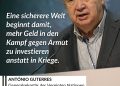 António Guterres ist ein portugiesischer Politiker und seit 2017 Generalsekretär der Vereinten Nationen (UN). Er setzt sich intensiv für den Schutz von Menschenrechten ein und verurteilt Angriffe auf internationale Friedensmissionen, wie zuletzt im Libanon. Guterres warnt regelmäßig vor einer Spaltung der Welt in verfeindete Machtblöcke und fordert eine Rückkehr zur internationalen Zusammenarbeit. Zitat: Eine sicherere Welt beginnt damit, mehr Geld in den Kampf gegen Armut zu investieren anstatt in Kriege. António Guterres