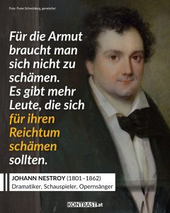 Zitate Johann Nestroy war einer der wichtigsten österreichischen Dramatiker des 19. Jahrhunderts. Der Wiener Schauspieler und Autor wurde mit satirischen Theaterstücken bekannt, in denen er Reiche, die Obrigkeit und gesellschaftliche Heuchelei verspottete. Seine Texte waren sprachgewaltig und oft politischer, als es damals üblich war. Zu seinen bekanntesten Werken zählen "Der Talisman" und "Einen Jux will er sich machen". Das Zitat aus dem Bild stammt aus dem Stück „Die beiden Herren Söhne“ aus dem Jahr 1845. Zitat: Für die Armut braucht man sich nicht zu schämen. Es gibt mehr Leute, die sich für ihren Reichtum schämen sollten. Johann Nestroy
