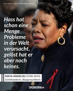 Maya Angelou war Schriftstellerin, Poetin und Bürgerrechtsaktivistin. Berühmt wurde sie mit ihrer Autobiografie „I Know Why the Caged Bird Sings“, in der sie über Rassismus, Gewalt und ihr Aufwachsen in den USA schrieb. Sie arbeitete mit Martin Luther King Jr. und Malcolm X zusammen und prägte die amerikanische Bürgerrechtsbewegung mit. Angelou veröffentlichte zahlreiche Bücher und Gedichte und lehrte später als Professorin an Universitäten. 1993 trug sie bei der Amtseinführung von US-Präsident Bill Clinton ein Gedicht vor und wurde weltweit bekannt. Zitat: Hass hat schon eine Menge Probleme in der Welt verursacht, gelöst hat er aber noch keines. Maya Angelou