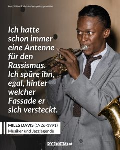 Zitate Miles Davis war einer der einflussreichsten Jazzmusiker des 20. Jahrhunderts. Der Trompeter prägte Stilrichtungen wie Cool Jazz, Hard Bop und Jazz Fusion. Sein Album Kind of Blue zählt zu den wichtigsten Jazzplatten überhaupt. Als schwarzer Künstler stellte er sich öffentlich gegen Rassismus und Diskriminierung. Seine Musik und sein Auftreten machten ihn zu einer prägenden Figur für künstlerische Freiheit und schwarzes kulturelles Selbstbewusstsein. Zitat: Ich hatte schon immer eine Antenne für den Rassismus. Ich spüre ihn, egal, hinter welcher Fassade er sich versteckt. Miles Davis