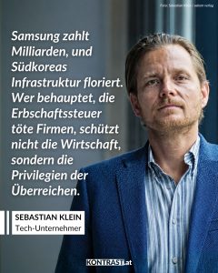 Die Erb:innen des Technologie-Imperiums Samsung zahlen für ihr Erbe einen der höchsten Steuerbeträge der Geschichte. Südkorea hat nämlich mit 50 Prozent eine der höchsten Erbschaftssteuern der Welt. Von den etwa 20 Milliarden Euro, die sie erben, gehen 10 Milliarden Euro an den Staat. Die Samsung-Dynastie sieht das Bezahlen der Steuer aber als „ihre Pflicht und Verantwortung als Bürger“. Sebastian Klein wurde durch den Verkauf seines Unternehmens über Nacht zum Multimillionär. Doch der plötzliche Reichtum machte ihn nicht glücklicher. Deshalb traf er eine ungewöhnliche Entscheidung: Er spendete 90 Prozent seines Vermögens. In einem Interview mit Kontrast.at erzählt er, warum extreme Ungleichheit nicht nur ein persönliches Problem ist. Sie beeinflusst auch die Wirtschaft, verschiebt Machtverhältnisse und kann unsere Demokratie gefährden. Zitat: Samsung zahlt Milliarden, und Südkoreas Infrastruktur floriert. Wer behauptet, die Erbschaftssteuer töte Firmen, schützt nicht die Wirtschaft, sondern die Privilegien der Überreichen. Sebastian Klein