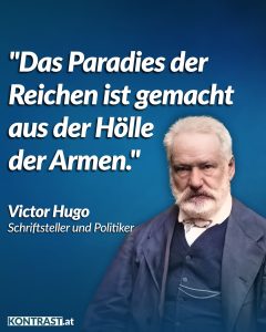 Victor Hugo war ein französischer Schriftsteller und Politiker. Sein legendärer Roman “Lés Miserables”, der vom Elend proletarischer Arbeiter:innen und sozialer Ungerechtigkeit im Paris des 19. Jahrhunderts handelt, wurde zahlreich im Kino und Theater adaptiert. Hugo zählt zu den wichtigsten französischen Autoren und gilt als Begründer des Urheberrechts, das die Rechte von Künstler:innen schützt. Zitat: Das Paradies der Reichen ist gemacht aus der Hölle der Armen. Victor Hugo