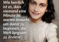 Anne Frank wurde 1929 in Frankfurt am Main geboren und floh mit ihrer jüdischen Familie nach Amsterdam, als die Nationalsozialisten in Deutschland an die Macht kamen. Nach der Besetzung der Niederlande durch die Nazis verschärfte sich die Verfolgung von Jüdinnen und Juden dramatisch, 1942 tauchte die Familie Frank in einem Hinterhaus unter. Mehr als zwei Jahre lang lebte Anne dort mit sieben weiteren Menschen auf engstem Raum und hielt ihre Gedanken, Ängste und Hoffnungen in einem Tagebuch fest. Im August 1944 wurde das Versteck entdeckt, Anne wurde deportiert und starb wenige Monate später im Konzentrationslager Bergen-Belsen. Ihr Tagebuch, das ihr Vater Otto Frank nach dem Krieg veröffentlichte, machte sie weltweit bekannt – als Stimme eines ermordeten Kindes und als eines der eindringlichsten Zeugnisse der Shoah. Zitat: Wie herrlich ist es, dass niemand eine Minute zu warten braucht, um damit zu beginnen, die Welt langsam zu ändern! Anne Frank