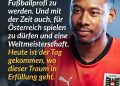 David Alaba ist einer der bekanntesten österreichischen Fußballer und spielt seit Jahren auf höchstem internationalen Niveau. Groß geworden ist er in Wien beim SV Aspern. Jahre später wurde er bei Bayern München und Real Madrid zum Stammspieler und hat dort viele große Titel gewonnen. Zitat: Wir hatten alle einen Traum, Fußballprofi zu werden. Und mit der Zeit auch, für Österreich spielen zu dürfen und eine Weltmeisterschaft. Heute ist der Tag gekommen, wo dieser Traum in Erfüllung geht. David Alaba