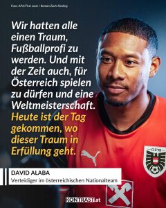David Alaba ist einer der bekanntesten österreichischen Fußballer und spielt seit Jahren auf höchstem internationalen Niveau. Groß geworden ist er in Wien beim SV Aspern. Jahre später wurde er bei Bayern München und Real Madrid zum Stammspieler und hat dort viele große Titel gewonnen. Zitat: Wir hatten alle einen Traum, Fußballprofi zu werden. Und mit der Zeit auch, für Österreich spielen zu dürfen und eine Weltmeisterschaft. Heute ist der Tag gekommen, wo dieser Traum in Erfüllung geht. David Alaba
