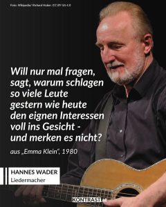 Hannes Wader zählt zu den prägenden Liedermachern im deutschsprachigen Raum. Bekannt wurde er mit Liedern wie „Heute hier, morgen dort“ und dem Antikriegslied „Es ist an der Zeit“. Seine Texte greifen gesellschaftliche und politische Themen auf und stehen in der Tradition des politischen Chansons. Daneben machte er Volks- und Arbeiterlieder einem breiten Publikum zugänglich. Zitat: Will nur mal fragen, sagt, warum schlagen so viele Leute gestern wie heute den eignen Interessen voll ins Gesicht - und merken es nicht? Hannes Wader