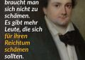 Johann Nestroy war einer der wichtigsten österreichischen Dramatiker des 19. Jahrhunderts. Der Wiener Schauspieler und Autor wurde mit satirischen Theaterstücken bekannt, in denen er Reiche, die Obrigkeit und gesellschaftliche Heuchelei verspottete. Seine Texte waren sprachgewaltig und oft politischer, als es damals üblich war. Zu seinen bekanntesten Werken zählen Der Talisman und Einen Jux will er sich machen. Das Zitat aus dem Bild stammt aus dem Stück „Die beiden Herren Söhne“ aus dem Jahr 1845. Zitat: Für die Armut braucht man sich nicht zu schämen. Es gibt mehr Leute, die sich für ihren Reichtum schämen sollten. Johann Nestroy