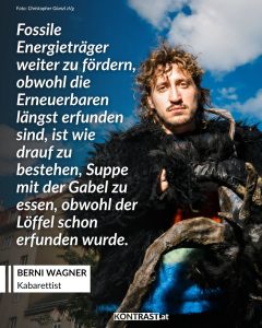 Berni Wagner ist Kabarettist, Autor und Moderator. In seinen Programmen beschäftigt er sich mit Alltagsbeobachtungen und gesellschaftlichen Entwicklungen. Bekannt wurde er durch Bühnenprogramme und durch Auftritte in ORF-Formaten wie "Pratersterne", "Kabarettgipfel" und "Was gibt es Neues?". Für seine Arbeit erhielt er den Österreichischen Kabarettpreis. Zitat: Fossile Energieträger weiter zu fördern, obwohl die Erneuerbaren längst erfunden sind, ist wie drauf zu bestehen, Suppe mit der Gabel zu essen, obwohl der Löffel schon erfunden wurde. Berni Wagner