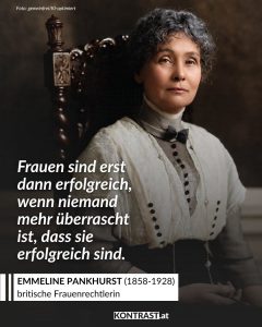 Am 15. Juli 1858 wurde die britische Frauenrechtlerin Emmeline Pankhurst geboren. Unermüdlich kämpfte sie für soziale Gerechtigkeit, rief zu sozialem Ungehorsam auf, organisierte Massenstreiks und forderte das Wahlrecht für Frauen. Seine Einführung erlebte sie selbst nicht mehr. Zitat: Frauen sind erst dann erfolgreich, wenn niemand mehr überrascht ist, dass sie erfolgreich sind. Emmeline Pankhurst