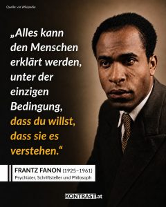 Zitate Frantz Fanon war einer der einflussreichsten antikolonialen Denker des 20. Jahrhunderts – ein Psychiater, Schriftsteller und Philosoph aus Martinique, der untersuchte, wie Kolonialismus und Rassismus nicht nur Gesellschaften, sondern auch die Psyche und das Selbstbild der Unterdrückten prägen. In Werken wie „Schwarze Haut, weiße Masken“ und „Die Verdammten dieser Erde“ schrieb er über Entfremdung, Gewalt, Befreiung und die seelischen Folgen kolonialer Herrschaft. Im algerischen Unabhängigkeitskrieg stellte er sich an die Seite der Befreiungsbewegung FLN. Seine Schriften wurden zu Schlüsseltexten des antikolonialen und postkolonialen Denkens. Zitat: Alles kann den Menschen erklärt werden, unter der einzigen Bedingung, dass du willst, dass sie es verstehen. Frantz Fanon