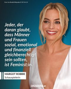 Margot Robbie ist eine australische Schauspielerin und Produzentin, die seit den frühen 2010er-Jahren in internationalen Filmproduktionen zu sehen ist. Bekannt wurde sie unter anderem durch ihre Rolle in „The Wolf of Wall Street“ sowie durch ihre Darstellung der Harley Quinn in mehreren DC-Filmen. In „I, Tonya“ übernahm sie die Hauptrolle der Eiskunstläuferin Tonya Harding und war auch an der Produktion beteiligt, wofür sie eine Oscar-Nominierung erhielt. Neben ihrer Schauspielarbeit gründete sie die Produktionsfirma "LuckyChap" Entertainment und wirkte 2023 als Hauptdarstellerin und Produzentin am Film „Barbie“ mit. Zitat: Jeder, der daran glaubt, dass Männer und Frauen sozial, emotional und finanziell gleichberechtigt sein sollten, ist Feminist:in. Margot Robbie
