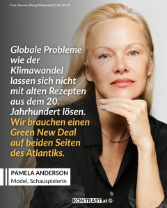 Durch die Serie Baywatch hat es Pamela Anderson zu weltweiter Bekanntheit geschafft. Was vielen nicht bewuss ist: Anderson ist auch politische Aktivistin. Und in dieser Rolle nutzt sie ihre Bekanntheit, um sich für Themen einzusetzen, die ihr wichtig sind. Sie kämpft gegen soziale Ungerechtigkeiten und für Menschen- und Tierrechte. Zitat: Globale Probleme wie der Klimawandel lassen sich nicht mit alten Rezepten aus dem 20. Jahrhundert lösen. Wir brauchen einen Green New Deal auf beiden Seiten des Atlantiks. Pamela Anderson