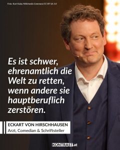 Zitate Eckart von Hirschhausen ist Arzt, Kabarettist, Bestsellerautor – und einer der bekanntesten Wissenschaftskommunikatoren im deutschsprachigen Raum. Mit Witz und Wissen bringt er Medizin, Psychologie und Klimaschutz verständlich und unterhaltsam auf die Bühne. Ob im Fernsehen, auf Lesebühnen oder mit seiner Stiftung „Gesunde Erde – Gesunde Menschen“: Hirschhausen verbindet Humor mit Haltung – und zeigt, dass Aufklärung auch Spaß machen darf. Zitat: Es ist schwer, ehrenamtlich die Welt zu retten, wenn andere sie hauptberuflich zerstören. Eckart von Hirschhausen