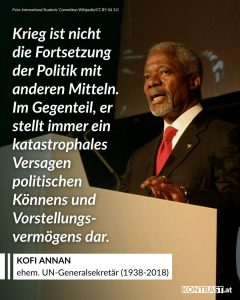 Kofi Annan war ghanaischer Diplomat und arbeitete als Generalsekretär der Vereinten Nationen. Er und die UNO erhielten 2001 den Friedensnobelpreis für den 'Einsatz für eine besser organisierte und friedlichere Welt'. Zitat: Krieg ist nicht die Fortsetzung der Politik mit anderen Mitteln. Im Gegenteil, er stellt immer ein katastrophales Versagen politischen Könnens und Vorstellungsvermögens dar. Kofi Annan