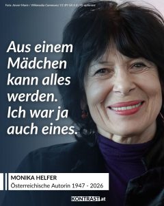 Monika Helfer war eine der bedeutendsten Stimmen der zeitgenössischen österreichischen Literatur. Geboren in Vorarlberg, prägte sie über Jahrzehnte die deutschsprachige Gegenwartsliteratur mit ihrer unverwechselbaren Sprache, ihrem feinen Blick für zwischenmenschliche Beziehungen und ihrer Fähigkeit, persönliche Erinnerungen literarisch auszudrücken. Besonders mit ihren Romanen „Die Bagage“, „Vati“ und „Löwenherz“ erreichte sie ein breites Publikum und wurde weit über die Grenzen Österreichs hinaus bekannt. Ihre Bücher erzählen von Herkunft, Familie, Ausgrenzung, Verlust und den Spuren, die die Vergangenheit in unserem Leben hinterlässt. Dabei gelang es ihr stets, auch schwierige Themen mit großer Sensibilität und Menschlichkeit zu behandeln. Zitat: Aus einem Mädchen kann alles werden. Ich war ja auch eines. Monika Helfer