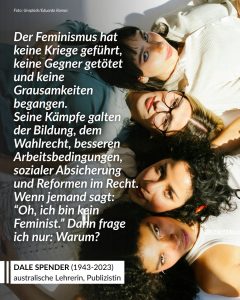 Zitate Dale Spender war eine australische Autorin, Wissenschaftlerin und Feministin, die sich mit der Macht von Sprache beschäftigte. Bekannt wurde sie mit ihrem Buch „Man Made Language“, in dem sie zeigte, dass Sprache nicht neutral ist, sondern gesellschaftliche Machtverhältnisse mitprägt. Sie fragte danach, wessen Stimmen gehört werden – und wessen Erfahrungen in Geschichte, Literatur und Wissenschaft fehlen. Ein wichtiger Teil ihrer Arbeit bestand deshalb darin, vergessene Autorinnen und Denkerinnen wieder sichtbar zu machen. Damit hat Spender eine Debatte angestoßen, die bis heute aktuell ist: darüber, wie Sprache bestimmt, wer gesehen, erinnert und ernst genommen wird. Zitat: Der Feminismus hat keine Kriege geführt, keine Gegner getötet und keine Grausamkeiten begangen. Seine Kämpfe galten der Bildung, dem Wahlrecht, besseren Arbeitsbedingungen, sozialer Absicherung und Reformen im Recht. Wenn jemand sagt: "Oh, ich bin kein Feminist." Dann frage ich nur: Warum? Dale Spender