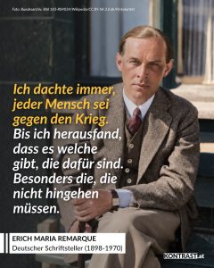 Zitate Erich Maria Remarque war ein deutscher Schriftsteller, der mit seinem Antikriegsroman “Im Westen nichts Neues” bekannt wurde. Seine Bücher, die vor allem die Grausamkeiten des Krieges offenlegen, wurden im nationalsozialistischen Deutschland verboten. Seine pazifistischen Romane werden bis heute von Menschen weltweit begeistert gelesen und wurden schon mehrfach verfilmt. Zitat: Ich dachte immer, jeder Mensch sei gegen den Krieg. Bis ich herausfand, dass es welche gibt, die dafür sind. Besonders die, die nicht hingehen müssen. Erich Maria Remarque
